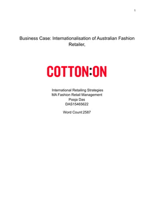 !1
Business Case: Internationalisation of Australian Fashion
Retailer,
!
International Retailing Strategies
MA Fashion Retail Management
Pooja Das
DAS15465622
Word Count:2587
 