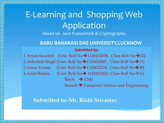 E-Learning and Shopping Web
Application
Based on Java FrameWork & Cryptography
BABU BANARASI DAS UNIVERSITY,LUCKNOW
Submitted by:-
1.Aryan Kaushik {Univ Roll No1120432038, Class Roll No42}
2.Abhishek Singh {Univ Roll No1120432007, Class Roll No15}
3.Annu Verma {Univ Roll No1120432034, Class Roll No38}
4.Amit Shukla {Univ Roll No 1120432024, Class Roll No31}
Batch  CS41
Branch  Computer Science and Engineering
Submitted to:-Mr. Rishi Srivastav
 