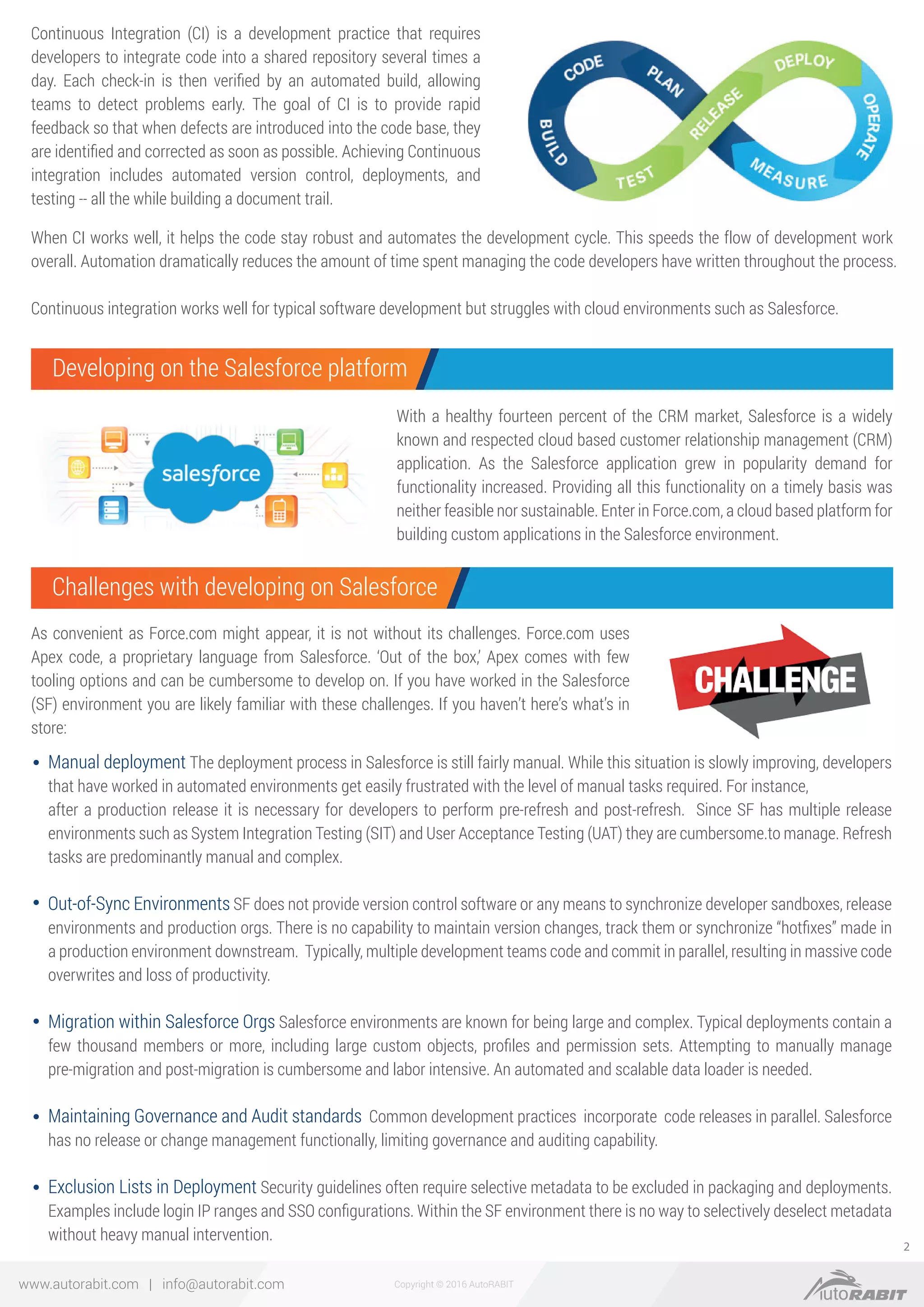Copyright © 2016 AutoRABITwww.autorabit.com | info@autorabit.com
2
With a healthy fourteen percent of the CRM market, Salesforce is a widely
known and respected cloud based customer relationship management (CRM)
application. As the Salesforce application grew in popularity demand for
functionality increased. Providing all this functionality on a timely basis was
neither feasible nor sustainable. Enter in Force.com, a cloud based platform for
building custom applications in the Salesforce environment.
Continuous Integration (CI) is a development practice that requires
developers to integrate code into a shared repository several times a
day. Each check-in is then veriﬁed by an automated build, allowing
teams to detect problems early. The goal of CI is to provide rapid
feedback so that when defects are introduced into the code base, they
are identiﬁed and corrected as soon as possible. Achieving Continuous
integration includes automated version control, deployments, and
testing -- all the while building a document trail.
When CI works well, it helps the code stay robust and automates the development cycle. This speeds the flow of development work
overall. Automation dramatically reduces the amount of time spent managing the code developers have written throughout the process.
Continuous integration works well for typical software development but struggles with cloud environments such as Salesforce.
As convenient as Force.com might appear, it is not without its challenges. Force.com uses
Apex code, a proprietary language from Salesforce. ‘Out of the box,’ Apex comes with few
tooling options and can be cumbersome to develop on. If you have worked in the Salesforce
(SF) environment you are likely familiar with these challenges. If you haven’t here’s what’s in
store:
Manual deployment The deployment process in Salesforce is still fairly manual. While this situation is slowly improving, developers
that have worked in automated environments get easily frustrated with the level of manual tasks required. For instance,
after a production release it is necessary for developers to perform pre-refresh and post-refresh. Since SF has multiple release
environments such as System Integration Testing (SIT) and User Acceptance Testing (UAT) they are cumbersome.to manage. Refresh
tasks are predominantly manual and complex.
Out-of-Sync Environments SF does not provide version control software or any means to synchronize developer sandboxes, release
environments and production orgs. There is no capability to maintain version changes, track them or synchronize “hotﬁxes” made in
a production environment downstream. Typically, multiple development teams code and commit in parallel, resulting in massive code
overwrites and loss of productivity.
Migration within Salesforce Orgs Salesforce environments are known for being large and complex. Typical deployments contain a
few thousand members or more, including large custom objects, proﬁles and permission sets. Attempting to manually manage
pre-migration and post-migration is cumbersome and labor intensive. An automated and scalable data loader is needed.
Maintaining Governance and Audit standards Common development practices incorporate code releases in parallel. Salesforce
has no release or change management functionally, limiting governance and auditing capability.
Exclusion Lists in Deployment Security guidelines often require selective metadata to be excluded in packaging and deployments.
Examples include login IP ranges and SSO conﬁgurations. Within the SF environment there is no way to selectively deselect metadata
without heavy manual intervention.
Developing on the Salesforce platform
Challenges with developing on Salesforce
 