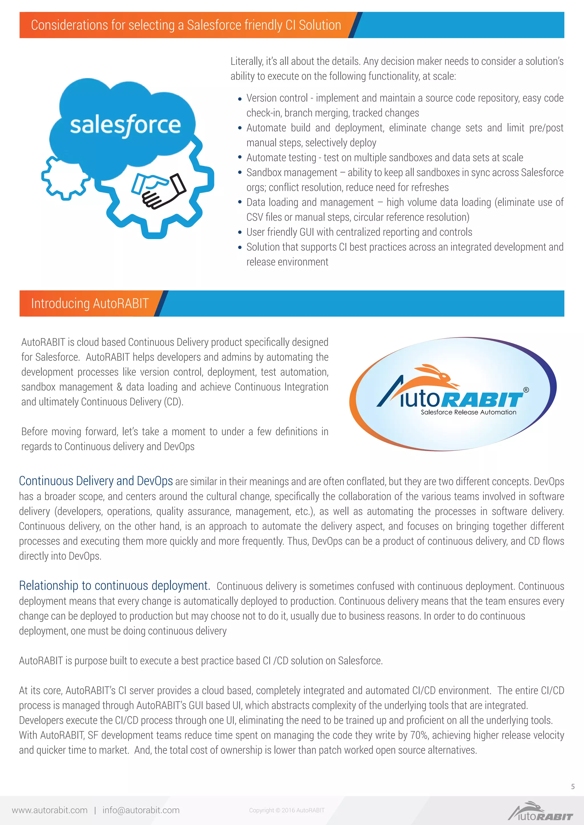Copyright © 2016 AutoRABITwww.autorabit.com | info@autorabit.com
5
Literally, it’s all about the details. Any decision maker needs to consider a solution’s
ability to execute on the following functionality, at scale:
AutoRABIT is cloud based Continuous Delivery product speciﬁcally designed
for Salesforce. AutoRABIT helps developers and admins by automating the
development processes like version control, deployment, test automation,
sandbox management & data loading and achieve Continuous Integration
and ultimately Continuous Delivery (CD).
Before moving forward, let’s take a moment to under a few deﬁnitions in
regards to Continuous delivery and DevOps
Continuous Delivery and DevOps are similar in their meanings and are often conflated, but they are two different concepts. DevOps
has a broader scope, and centers around the cultural change, speciﬁcally the collaboration of the various teams involved in software
delivery (developers, operations, quality assurance, management, etc.), as well as automating the processes in software delivery.
Continuous delivery, on the other hand, is an approach to automate the delivery aspect, and focuses on bringing together different
processes and executing them more quickly and more frequently. Thus, DevOps can be a product of continuous delivery, and CD flows
directly into DevOps.
Relationship to continuous deployment. Continuous delivery is sometimes confused with continuous deployment. Continuous
deployment means that every change is automatically deployed to production. Continuous delivery means that the team ensures every
change can be deployed to production but may choose not to do it, usually due to business reasons. In order to do continuous
deployment, one must be doing continuous delivery
AutoRABIT is purpose built to execute a best practice based CI /CD solution on Salesforce.
At its core, AutoRABIT’s CI server provides a cloud based, completely integrated and automated CI/CD environment. The entire CI/CD
process is managed through AutoRABIT’s GUI based UI, which abstracts complexity of the underlying tools that are integrated.
Developers execute the CI/CD process through one UI, eliminating the need to be trained up and proﬁcient on all the underlying tools.
With AutoRABIT, SF development teams reduce time spent on managing the code they write by 70%, achieving higher release velocity
and quicker time to market. And, the total cost of ownership is lower than patch worked open source alternatives.
Version control - implement and maintain a source code repository, easy code
check-in, branch merging, tracked changes
Automate build and deployment, eliminate change sets and limit pre/post
manual steps, selectively deploy
Automate testing - test on multiple sandboxes and data sets at scale
Sandbox management – ability to keep all sandboxes in sync across Salesforce
orgs; conflict resolution, reduce need for refreshes
Data loading and management – high volume data loading (eliminate use of
CSV ﬁles or manual steps, circular reference resolution)
User friendly GUI with centralized reporting and controls
Solution that supports CI best practices across an integrated development and
release environment
Considerations for selecting a Salesforce friendly CI Solution
Introducing AutoRABIT
 