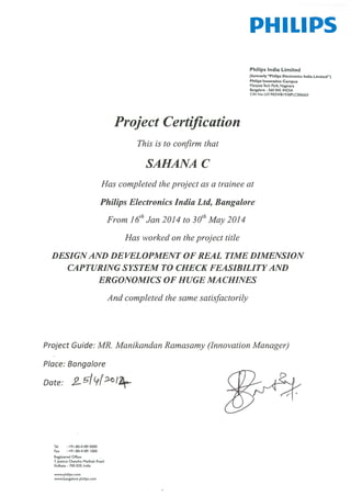 Project certification
This is to confirm that
SAHANA C
PHILIPS
Philips India Limited
(formerly ‘Philips Electronics India Limited”)
Philips Innovation Campus
Manyata Tech Park. Nagavara
Bangalore -560 045. INDIA
CIN No: U3 I 902WB I 930PLC006663
Has completed the project as a trainee at
Philips Electronics India Ltd, Bangalore
From 1 6th Jan 2014 to 3
th1
May 2014
Has worked on the project title
DESIGN AND DEVELOPMENT OF REAL TIME DIMENSION
CAPTURING SYSTEM TO CHECK FEASIBILITY AND
ERGONOMICS OF HUGE MA CHINES
And completed the same satisfactorily
Project Guide: MR. Manikandan ]?amasamy (Innovation Manager)
Place: Bangalore
Date:
Tel +91-80-41890000
Fax +91-80-4189 000
Registered Office:
7,Justice Chandra Madhab Road
Kolkata - 700 020, India
www.philips.com
www.bangalore.philips.com
 