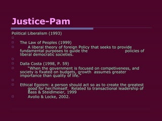 Justice-Pam Political Liberalism (1993) The Law of Peoples (1999) A liberal theory of foreign Policy that seeks to provide  fundamental purposes to guide the  policies of liberal democratic societies. Dalla Costa (1998, P. 59) “ When the government is focused on competiveness, and  society is fixated on budgets, growth  assumes greater  importance than quality of life.” Ethical Egoism: a person should act so as to create the greatest  good for her/himself.  Related to transactional leadership of  Bass & Steidlmeier, 1999 Avolio & Locke, 2002.  