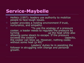 Service-Maybelle Heifetz (1997): leaders use authority to mobilize people to face tough issues. Leader provides a  holding environment  if trust, nurturance, and empathy.  “ To use the analogy of a pressure cooker, a leader needs to regulate the pressure by turning  up the heat while also allowing some steam to escape. If the pressure exceeds the cooker’s  capacity, the cooker can blow up. However, nothing cooks without some heat (p 49)” Leaders’ duties lie in assisting the follower in struggling with change and personal growth. 