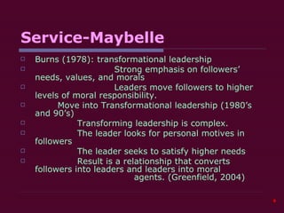 Service-Maybelle Burns (1978): transformational leadership Strong emphasis on followers’ needs, values, and morals Leaders move followers to higher levels of moral responsibility.   Move into Transformational leadership (1980’s and 90’s) Transforming leadership is complex. The leader looks for personal motives in followers The leader seeks to satisfy higher needs  Result is a relationship that converts followers into leaders and leaders into moral  agents. (Greenfield, 2004) 