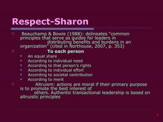 Respect-Sharon Beauchamp & Bowie (1988): delineates “common principles that serve as guides for leaders in    distributing benefits and burdens in an organization” (cited in Northouse, 2007, p. 353)   To each person An equal share According to individual need According to that person’s rights According to individual effort According to societal contribution According to merit Altruism: actions are moral if their primary purpose is to promote the best interest of    others. Authentic transactional leadership is based on altruistic principles  