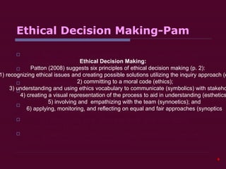 Ethical Decision Making-Pam Patton (2008) suggests six principles of ethical decision making (p. 2):   1) recognizing ethical issues and creating possible solutions utilizing the inquiry approach (empirics);    2) committing to a moral code (ethics);   3) understanding and using ethics vocabulary to communicate (symbolics) with stakeholders;   4) creating a visual representation of the process to aid in understanding (esthetics);   5) involving and  empathizing with the team (synnoetics); and    6) applying, monitoring, and reflecting on equal and fair approaches (synoptics) Ethical Decision Making: Patton (2008) suggests six principles of ethical decision making (p. 2):   1) recognizing ethical issues and creating possible solutions utilizing the inquiry approach (empirics);    2) committing to a moral code (ethics);   3) understanding and using ethics vocabulary to communicate (symbolics) with stakeholders;   4) creating a visual representation of the process to aid in understanding (esthetics);   5) involving and  empathizing with the team (synnoetics); and    6) applying, monitoring, and reflecting on equal and fair approaches (synoptics  
