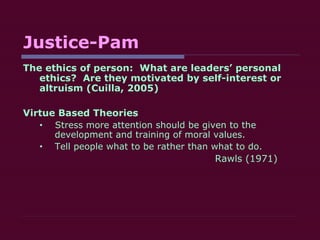 Justice-Pam The ethics of person:  What are leaders’ personal ethics?  Are they motivated by self-interest or altruism (Cuilla, 2005) Virtue Based Theories Stress more attention should be given to the development and training of moral values. Tell people what to be rather than what to do.   Rawls (1971) 