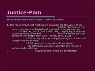 Justice-Pam Three components within Rawls’ Theory of Justice: 1. The requirement that “institutions maintain the fair value of the        political liberties, so that  persons similarly motivated and endowed have, irrespective      of  their economic and social class, roughly equal chances to gain political office and      to influence the political decisions that shape their lives” (Rawls, 1971, p.225). - Political equality, including equal rights of liberty of thought and conscience - A fair measure of equality of opportunity - the  difference principle , whereby differences in income and wealth are regulated and limited by government       