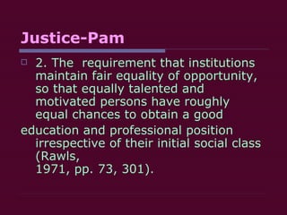 Justice-Pam 2. The  requirement that institutions maintain fair equality of opportunity, so that equally talented and motivated persons have roughly equal chances to obtain a good education and professional position  irrespective of their initial social class (Rawls,    1971, pp. 73, 301). 