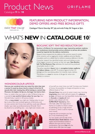Product News
Catalogue 9 for 10


                                        FEATURING NEW PRODUCT INFORMATION,
                                        DEMO OFFERS AND FREE BONUS GIFTS
                                        Catalogue 9 Starts Saturday 30th July and ends Friday 26th August at 3pm.




WHAT’S NEW IN CATALOGUE 10?
                                                    BIOClINIC SOFT TINT RED REDUCTOR DAy
                                                    Bioclinic is Oriflame’s 1st cosmeceutical range. Inspired by aesthetic medicine,
                                                    this revolutionary brand provides serious solutions to serious skin problems
                                                    caused by impaired skin bio-defence mechanisms.
                                                    Research shows impaired skin bio-defence is the common cause of a variety
                                                    of skin concerns, such as sagging skin, broken capillaries and acne. Bioclinic
                                                    innovations work on a cellular level to reinforce cutaneous defences in the skin.
                                                    Consumer research has identified broken veins and redness as one
                                                    of the biggest concerns of women as their skin ages. New Bioclinic
                                                    Soft Tint Red Reductor Day addresses this issue and has produced
                                                    remarkable results in trials.
                                                    The active ingredient Aescin helps to strengthen broken capillaries
                                                    and reduce redness, while SPF 15 protects against further UV
                                                    damage and the neutralising yellow tint instantly masks redness.
                                                    This product is a must for women of all ages for whom skin
                                                    redness is a concern.



WONDERCOlOUR lIPSTICk
Have you ever wondered what men notice first when they meet            of yourself you never knew you had!’. So enjoy your freedom
a woman? A study has shown that for at least 5 of the first 10         of choice, the possibility to change and express so many
seconds after their meeting they will be looking at a woman’s lips.    different facets of ‘You’
Moreover, the brighter the lips are, the longer men look at them.      WonderColour lives up to its name in every way: stunning,
Now, no matter what your taste or style, Oriflame brings you           long-lasting colour that’s soft and creamy. It’s a pleasure
a wonderful new world of vibrant colour for your lips; new             to wear, and leaves your lips beautifully moisturised, thanks
WonderColour Lipstick in 20 luscious shades.                           to Avocado and Jojoba oil. Each
‘Why so many shades?’ you might ask. ‘Adding colour to your            lipstick is also infused with the
lips is one of the most symbolic gestures of femininity, and           SUPER-FRUIT Goji berry, often
so many women don’t know how well they could wear different            informally called ‘the happy berry’
shades,’ says make-up professional Jonas Wramell. ‘Don’t               thanks to its ability to induce a sense
be afraid to try something new – you might even reveal a side          of well-being (it has a huge amount
                                                                       of Vitamin C which is said to improve
                                                                       one’s mood).
                                                                       Invigorate and re-energise your lips
                                                                       for a truly breathtaking smile!
                                                                       Try new shades with the help of the
                                                                       WonderColour Shade Selector which
                                                                       makes recommendations based on
                                                                       different skin-tone and hair colour
                                                                       combinations. Get yours free with the
                                                                       lipstick demo offer (see next page).

                                                                                                                www.oriflame.co.uk
 