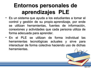 Entornos personales deEntornos personales de
aprendizajes PLEaprendizajes PLE
• Es un sistema que ayuda a los estudiantes a tomar elEs un sistema que ayuda a los estudiantes a tomar el
control y gestión de su propio aprendizaje, por endecontrol y gestión de su propio aprendizaje, por ende
se utilizan herramientas, fuentes de información,se utilizan herramientas, fuentes de información,
conexiones y actividades que cada persona utiliza deconexiones y actividades que cada persona utiliza de
forma adecuada para aprender.forma adecuada para aprender.
• En el PLE se utilizan de forma individual lasEn el PLE se utilizan de forma individual las
herramientas tecnológicas actuales y sirve paraherramientas tecnológicas actuales y sirve para
interactuar de forma colectiva haciendo uso de dichasinteractuar de forma colectiva haciendo uso de dichas
herramientas.herramientas.