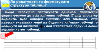8
Як редагувати та форматувати
структуру таблиці?Розділ 3
§ 7
Якщо необхідно застосувати однакові параметри
форматування до всіх клітинок таблиці, її слід спочатку
виділити. Щоб швидко виділити всю таблицю, слід
навести вказівник миші на будь-яку клітинку таблиці та
клацнути на позначці , яка з'являється поруч із лівим
верхнім кутом таблиці.
 