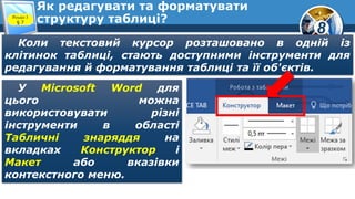 8
Як редагувати та форматувати
структуру таблиці?Розділ 3
§ 7
Коли текстовий курсор розташовано в одній із
клітинок таблиці, стають доступними інструменти для
редагування й форматування таблиці та її об'єктів.
У Microsoft Word для
цього можна
використовувати різні
інструменти в області
Табличні знаряддя на
вкладках Конструктор і
Макет або вказівки
контекстного меню.
 