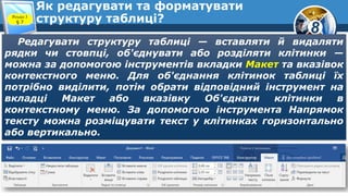 8
Як редагувати та форматувати
структуру таблиці?Розділ 3
§ 7
Редагувати структуру таблиці — вставляти й видаляти
рядки чи стовпці, об'єднувати або розділяти клітинки —
можна за допомогою інструментів вкладки Макет та вказівок
контекстного меню. Для об'єднання клітинок таблиці їх
потрібно виділити, потім обрати відповідний інструмент на
вкладці Макет або вказівку Об'єднати клітинки в
контекстному меню. За допомогою інструмента Напрямок
тексту можна розміщувати текст у клітинках горизонтально
або вертикально.
 