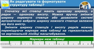 8
Як редагувати та форматувати
структуру таблиці?Розділ 3
§ 7
Спочатку всі стовпці мають однакову ширину, а
рядки — однакову висоту. Можна вручну змінити
ширину окремого стовпця або дозволити системі
автоматично вибрати ширину кожного стовпця залежно
від його вмісту.
Змінити ширину стовпців і висоту рядків можна,
переміщуючи маркери меж таблиці на горизонтальній
чи вертикальній лінійці масштабування.
Маркери меж таблиці
 