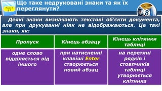 8
Що таке недруковані знаки та як їх
переглянути?Розділ 3
§ 7
Деякі знаки визначають текстові об'єкти документа,
але при друкуванні ніяк не відображаються. Це такі
знаки, як:
Кінець клітинки
таблиці
Пропуск Кінець абзацу
на перетині
рядків і
стовпчиків
таблиці
утворюється
клітинка
одне слово
відділяється від
іншого
при натисненні
клавіші Enter
створюється
новий абзац
 