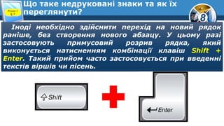 8
Що таке недруковані знаки та як їх
переглянути?Розділ 3
§ 7
Іноді необхідно здійснити перехід на новий рядок
раніше, без створення нового абзацу. У цьому разі
застосовують примусовий розрив рядка, який
виконується натисненням комбінації клавіш Shift +
Enter. Такий прийом часто застосовується при введенні
текстів віршів чи пісень.
 