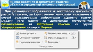 8
Як створювати та форматувати графічні
об'єкти в середовищі текстового процесора?Розділ 3
§ 7
При розміщенні зображення в текстовому документі
разом із текстом, як і для готових малюнків, важливим є
спосіб розташування зображення відносно тексту.
Обрати його можна за допомогою інструментів
Розташування та Обтікання текстом із групи
Упорядкування вкладки Формат.
 