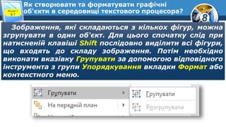 8
Як створювати та форматувати графічні
об'єкти в середовищі текстового процесора?Розділ 3
§ 7
Зображення, які складаються з кількох фігур, можна
згрупувати в один об'єкт. Для цього спочатку слід при
натисненій клавіші Shift послідовно виділити всі фігури,
що входять до складу зображення. Потім необхідно
виконати вказівку Групувати за допомогою відповідного
інструмента з групи Упорядкування вкладки Формат або
контекстного меню.
 