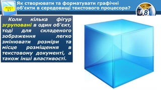 8
Як створювати та форматувати графічні
об'єкти в середовищі текстового процесора?Розділ 3
§ 7
Коли кілька фігур
згруповані в один об'єкт,
тоді для складеного
зображення легко
змінювати розміри та
місце розміщення в
текстовому документі, а
також інші властивості.
 