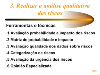 Ferramentas e técnicas . 1 Avaliação probabilidade e impacto dos riscos .2 Matriz de probabilidade e impacto .3 Avaliação qualidade dos dados sobre riscos .4 Categorização de riscos .5 Avaliação da urgência dos riscos .6 Opinião Especializada 3. Realizar a análise qualitativa dos riscos 