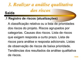 Saída .1 Registro de riscos (atualizações) A classificação relativa ou a lista de prioridades dos riscos do projeto. Riscos agrupados por categorias. Causas dos riscos. Lista de riscos que exigem resposta a curto prazo. Lista de riscos para análise e resposta adicionais. Listas de observação de riscos de baixa prioridade. Tendências dos resultados da análise qualitativa de riscos.  3. Realizar a análise qualitativa dos riscos 