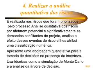4. Realizar a análise quantitativa dos riscos É realizada nos riscos que foram priorizados  pelo processo Análise qualitativa dos riscos por afetarem potencial e significativamente as  demandas conflitantes do projeto, analisa o efeito desses eventos de risco e lhes atribui uma classificação numérica.  Apresenta uma abordagem quantitativa para a tomada de decisões na presença da incerteza.  Usa técnicas como a simulação de Monte Carlo e a análise da árvore de decisão. 