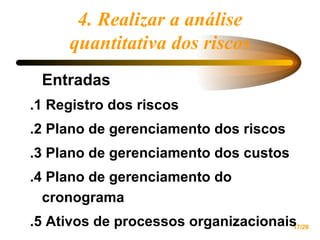 4. Realizar a análise quantitativa dos riscos Entradas .1 Registro dos riscos .2 Plano de gerenciamento dos riscos .3 Plano de gerenciamento dos custos .4 Plano de gerenciamento do cronograma .5 Ativos de processos organizacionais 