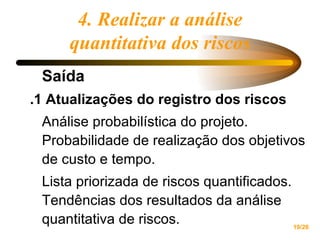 4. Realizar a análise quantitativa dos riscos Saída  .1 Atualizações do registro dos riscos Análise probabilística do projeto. Probabilidade de realização dos objetivos de custo e tempo. Lista priorizada de riscos quantificados. Tendências dos resultados da análise quantitativa de riscos. 