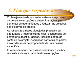 5. Planejar respostas aos riscos O planejamento de respostas a riscos é o processo de desenvolver opções e determinar ações para aumentar as oportunidades e reduzir  as ameaças aos objetivos do projeto. As respostas a riscos planejadas precisam ser adequadas à importância do risco, econômicas ao enfrentar o desafio, rápidas, realistas dentro do contexto do projeto, acordadas por todas as partes envolvidas e ser de propriedade de uma pessoa específica.  É frequentemente necessário selecionar a melhor resposta a riscos a partir de diversas opções. 