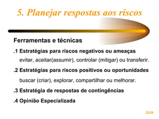 5. Planejar respostas aos riscos Ferramentas e técnicas .1 Estratégias para riscos negativos ou ameaças  evitar, aceitar(assumir), controlar (mitigar) ou transferir. .2 Estratégias para riscos positivos ou oportunidades  buscar (criar), explorar, compartilhar ou melhorar. .3 Estratégia de respostas de contingências .4 Opinião Especializada 