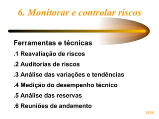 6. Monitorar e controlar riscos Ferramentas e técnicas .1 Reavaliação de riscos .2 Auditorias de riscos .3 Análise das variações e tendências .4 Medição do desempenho técnico .5 Análise das reservas .6 Reuniões de andamento 