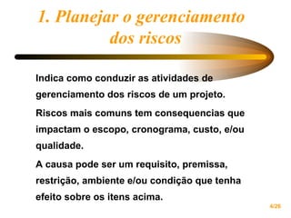 1. Planejar o gerenciamento  dos riscos Indica como conduzir as atividades de gerenciamento dos riscos de um projeto. Riscos mais comuns tem consequencias que impactam o escopo, cronograma, custo, e/ou qualidade. A causa pode ser um requisito, premissa, restrição, ambiente e/ou condição que tenha efeito sobre os itens acima. 