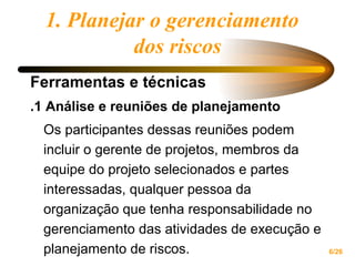 1. Planejar o gerenciamento  dos riscos Ferramentas e técnicas .1 Análise e reuniões de planejamento Os participantes dessas reuniões podem incluir o gerente de projetos, membros da equipe do projeto selecionados e partes interessadas, qualquer pessoa da organização que tenha responsabilidade no gerenciamento das atividades de execução e planejamento de riscos. 