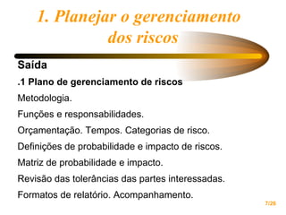 1. Planejar o gerenciamento  dos riscos Saída .1 Plano de gerenciamento de riscos Metodologia.  Funções e responsabilidades. Orçamentação. Tempos. Categorias de risco. Definições de probabilidade e impacto de riscos.  Matriz de probabilidade e impacto.  Revisão das tolerâncias das partes interessadas.  Formatos de relatório. Acompanhamento.  