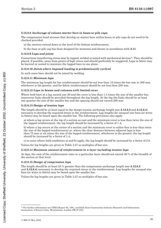 BS 8110-1:1997
© BSI 27 May 2002 91
Section 3
3.12.8.8 Anchorage of column starter bars in bases or pile caps
The compression bond stresses that develop on starter bars within bases or pile caps do not need to be
checked provided:
a) the starters extend down to the level of the bottom reinforcement;
b) the base or pile cap has been designed for moments and shears in accordance with 3.11.
3.12.8.9 Laps and joints
Connections transferring stress may be lapped, welded or joined with mechanical devices7). They should be
placed, if possible, away from points of high stress and should preferably be staggered. Laps in fabric may
be layered or nested to maintain the lapped bars in one plane.
3.12.8.10 Joints where imposed loading is predominantly cyclical
In such cases bars should not be joined by welding.
3.12.8.11 Minimum laps
The minimum lap length for bar reinforcement should be not less than 15 times the bar size or 300 mm,
whichever is the greater, and for fabric reinforcement should be not less than 250 mm.
3.12.8.12 Laps in beams and columns with limited cover
Where both bars at a lap exceed size 20 and the cover is less than 1.5 times the size of the smaller bar,
transverse links should be provided throughout the lap length. At the lap the links should be at least
one-quarter the size of the smaller bar and the spacing should not exceed 200 mm.
3.12.8.13 Design of tension laps
The length should be at least equal to the design tension anchorage length (see 3.12.8.3 and 3.12.8.4)
necessary to develop the required stress in the reinforcement. Lap lengths for unequal size bars (or wires
in fabric) may be based upon the smaller bar. The following provisions also apply:
a) where a lap occurs at the top of a section as cast and the minimum cover is less than twice the size of
the lapped reinforcement, the lap length should be increased by a factor of 1.4;
b) where a lap occurs at the corner of a section and the minimum cover to either face is less than twice
the size of the lapped reinforcement or, where the clear distance between adjacent laps is less
than 75 mm or six times the size of the lapped reinforcement, whichever is the greater, the lap length
should be increased by a factor of 1.4;
c) in cases where both conditions a) and b) apply, the lap length should be increased by a factor of 2.0.
Values for lap lengths are given in Table 3.27 as multiples of bar size.
3.12.8.14 Maximum amount of reinforcement in a layer including tension laps
At laps, the sum of the reinforcement sizes in a particular layer should not exceed 40 % of the breadth of
the section at that level.
3.12.8.15 Design of compression laps
The length should be at least 25 % greater than the compression anchorage length (see 3.12.8.3
and 3.12.8.4) necessary to develop the required stress in the reinforcement. Lap lengths for unequal size
bars (or wires in fabric) may be based upon the smaller bar.
Values for lap lengths are given in Table 3.27 as multiples of bar size.
7) For further information see CIRIA Report 92, 1981, available from Construction Industry Research and Information
Association, 6 Storey’s Gate, Westminster, London SW1P 3AU.
Licensed
Copy:
Sheffield
University,
University
of
Sheffield,
23
October
2002,
Uncontrolled
Copy,
(c)
BSI
 