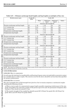 BS 8110-1:1997
92 © BSI 27 May 2002
Section 3
Table 3.27 — Ultimate anchorage bond lengths and lap lengths as multiples of bar size
3.12.8.16 Butt joints
3.12.8.16.1 Bars in compression
In such cases the load may be transferred by end bearing of square sawn-cut ends held in concentric contact
by a suitable sleeve or other coupler. The concrete cover for the sleeve should be not less than that specified
for normal reinforcement.
3.12.8.16.2 Bars in tension
The only acceptable form of full-strength butt joint for a bar in tension comprises a mechanical coupler
satisfying the following criteria.
a) When a test is made of a representative gauge length assembly comprising reinforcement of the size,
grade and profile to be used and a coupler of the precise type to be used, the permanent elongation after
loading to 0.6fy should not exceed 0.1 mm.
b) The tensile strength of the coupled bar should exceed 287.5 N/mm2 for grade 250, 483 N/mm2 for
grade 460 A and 497 N/mm2 for grade 460 B.
Reinforcement types Grade 250
plain
Grade 460
Plain Deformed
type 1
Deformed
type 2
Fabric
Concrete cube strength 25
Tension anchorage and lap length 43 79 55 44 34
1.4 × tension lap 60 110 77 62 48
2.0 × tension lap 85 157 110 88 68
Compression anchorage length 34 63 44 35 28
Compression lap length 43 79 55 44 34
Concrete cube strength 30
Tension anchorage and lap length 39 72 50 40 31
1.4 × tension lap 55 100 70 56 44
2.0 × tension lap 78 143 100 80 62
Compression anchorage length 32 58 40 32 25
Compression lap length 39 72 50 40 31
Concrete cube strength 35
Tension anchorage and lap length 36 67 47 38 29
1.4 × tension lap 51 93 65 52 40
2.0 × tension lap 72 133 93 75 57
Compression anchorage length 29 53 38 30 23
Compression lap length 36 67 47 38 29
Concrete cube strength 40
Tension anchorage and lap length 34 62 44 35 27
1.4 × tension lap 48 87 61 49 38
2.0 × tension lap 68 124 81 70 54
Compression anchorage length 27 50 35 28 22
Compression lap length 34 62 44 35 27
NOTE The values are rounded up to the nearest whole number and the length derived from these values may differ slightly from
those calculated directly for each bar or wire size.
Licensed
Copy:
Sheffield
University,
University
of
Sheffield,
23
October
2002,
Uncontrolled
Copy,
(c)
BSI
 