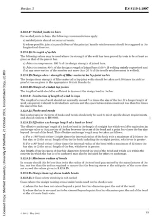 BS 8110-1:1997
© BSI 27 May 2002 93
Section 3
3.12.8.17 Welded joints in bars
For welded joints in bars, the following recommendations apply:
a) welded joints should not occur at bends;
b) where possible, joints in parallel bars of the principal tensile reinforcement should be staggered in the
longitudinal direction.
3.12.8.18 Strength of welds
The following values may be used where the strength of the weld has been proved by tests to be at least as
great as that of the parent bar.
a) Joints in compression: 100 % of the design strength of joined bars.
b) Joints in tension: 80 % of the design strength of joined bars (100 % if welding strictly supervised and
if at any cross-section of the member not more than 20 % of the tensile reinforcement is welded).
3.12.8.19 Design shear strength of filler material in lap-joint welds
The design shear strength of filler material in lap-joint welds should be taken as 0.38 times its yield or
proof stress as given in the appropriate British Standards.
3.12.8.20 Design of welded lap joints
The length of weld should be sufficient to transmit the design load in the bar.
3.12.8.21 Limitation of length of weld in laps
The length of a run of weld should not normally exceed five times the size of the bar. If a longer length of
weld is required, it should be divided into sections and the space between runs made not less than five times
the size of the bar.
3.12.8.22 Hooks and bends
End anchorages in the form of hooks and bends should only be used to meet specific design requirements
and should conform to BS 8666.
3.12.8.23 Effective anchorage length of a hook or bend
The effective anchorage length of a hook or bend is the length of straight bar which would be equivalent in
anchorage value to that portion of the bar between the start of the bend and a point four times the bar size
beyond the end of the bend. This effective anchorage length may be taken as follows:
a) For a 180° hook: either 1) eight times the internal radius of the hook with a maximum of 24 times the
bar size; or 2) the actual length of bar in the hook including the straight portion, whichever is greater.
b) For a 90° bend: either 1) four times the internal radius of the bend with a maximum of 12 times the
bar size; or 2) the actual length of the bar, whichever is greater.
Any length of bar in excess of four bar-diameters beyond the end of the bend and which lies within the
concrete in which the bar is to be anchored may also be included for effective anchorage.
3.12.8.24 Minimum radius of bends
In no case should this be less than twice the radius of the test bend guaranteed by the manufacturer of the
bar, nor less than the radius required to ensure that the bearing stress at the mid-point of the curve does
not exceed the values given in 3.12.8.25.
3.12.8.25 Design bearing stress inside bends
3.12.8.25.1 Cases where checking is not needed
Cases where the design bearing stress inside bends need not be checked are:
a) where the bar does not extend beyond a point four bar-diameters past the end of the bend;
b) where the bar is assumed not to be stressed beyond a point four bar-diameters past the end of the bend
at the ultimate limit state.
Licensed
Copy:
Sheffield
University,
University
of
Sheffield,
23
October
2002,
Uncontrolled
Copy,
(c)
BSI
 