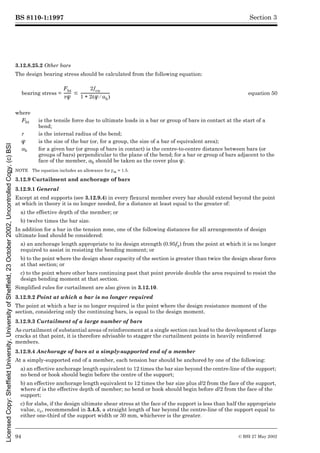 BS 8110-1:1997
94 © BSI 27 May 2002
Section 3
3.12.8.25.2 Other bars
The design bearing stress should be calculated from the following equation:
NOTE The equation includes an allowance for ¾m = 1.5.
3.12.9 Curtailment and anchorage of bars
3.12.9.1 General
Except at end supports (see 3.12.9.4) in every flexural member every bar should extend beyond the point
at which in theory it is no longer needed, for a distance at least equal to the greater of:
a) the effective depth of the member; or
b) twelve times the bar size.
In addition for a bar in the tension zone, one of the following distances for all arrangements of design
ultimate load should be considered:
a) an anchorage length appropriate to its design strength (0.95fy) from the point at which it is no longer
required to assist in resisting the bending moment; or
b) to the point where the design shear capacity of the section is greater than twice the design shear force
at that section; or
c) to the point where other bars continuing past that point provide double the area required to resist the
design bending moment at that section.
Simplified rules for curtailment are also given in 3.12.10.
3.12.9.2 Point at which a bar is no longer required
The point at which a bar is no longer required is the point where the design resistance moment of the
section, considering only the continuing bars, is equal to the design moment.
3.12.9.3 Curtailment of a large number of bars
As curtailment of substantial areas of reinforcement at a single section can lead to the development of large
cracks at that point, it is therefore advisable to stagger the curtailment points in heavily reinforced
members.
3.12.9.4 Anchorage of bars at a simply-supported end of a member
At a simply-supported end of a member, each tension bar should be anchored by one of the following:
a) an effective anchorage length equivalent to 12 times the bar size beyond the centre-line of the support;
no bend or hook should begin before the centre of the support;
b) an effective anchorage length equivalent to 12 times the bar size plus d/2 from the face of the support,
where d is the effective depth of member; no bend or hook should begin before d/2 from the face of the
support;
c) for slabs, if the design ultimate shear stress at the face of the support is less than half the appropriate
value, vc, recommended in 3.4.5, a straight length of bar beyond the centre-line of the support equal to
either one-third of the support width or 30 mm, whichever is the greater.
bearing stress = equation 50
where
Fbt is the tensile force due to ultimate loads in a bar or group of bars in contact at the start of a
bend;
r is the internal radius of the bend;
Î is the size of the bar (or, for a group, the size of a bar of equivalent area);
ab for a given bar (or group of bars in contact) is the centre-to-centre distance between bars (or
groups of bars) perpendicular to the plane of the bend; for a bar or group of bars adjacent to the
face of the member, ab should be taken as the cover plus Î.
Fbt
rÎ
-------
- #
2fcu
1 2 Î ab
¤
( )
+
--------------------------------
-
Licensed
Copy:
Sheffield
University,
University
of
Sheffield,
23
October
2002,
Uncontrolled
Copy,
(c)
BSI
 