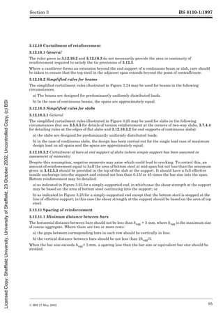 BS 8110-1:1997
© BSI 27 May 2002 95
Section 3
3.12.10 Curtailment of reinforcement
3.12.10.1 General
The rules given in 3.12.10.2 and 3.12.10.3 do not necessarily provide the area or continuity of
reinforcement required to satisfy the tie provisions of 3.12.3.
Where a cantilever forms an extension beyond the end support of a continuous beam or slab, care should
be taken to ensure that the top steel in the adjacent span extends beyond the point of contraflexure.
3.12.10.2 Simplified rules for beams
The simplified curtailment rules illustrated in Figure 3.24 may be used for beams in the following
circumstances.
a) The beams are designed for predominantly uniformly distributed loads.
b) In the case of continuous beams, the spans are approximately equal.
3.12.10.3 Simplified rules for slabs
3.12.10.3.1 General
The simplified curtailment rules illustrated in Figure 3.25 may be used for slabs in the following
circumstances (but see 3.5.3.5 for details of torsion reinforcement at the corners of two-way slabs, 3.7.4.4
for detailing rules at the edges of flat slabs and 3.12.10.3.2 for end supports of continuous slabs):
a) the slabs are designed for predominantly uniformly distributed loads;
b) in the case of continuous slabs, the design has been carried out for the single load case of maximum
design load on all spans and the spans are approximately equal.
3.12.10.3.2 Curtailment of bars at end support of slabs (where simple support has been assumed in
assessment of moments)
Despite this assumption, negative moments may arise which could lead to cracking. To control this, an
amount of reinforcement equal to half the area of bottom steel at mid-span but not less than the minimum
given in 3.12.5.3 should be provided in the top of the slab at the support. It should have a full effective
tensile anchorage into the support and extend not less than 0.15l or 45 times the bar size into the span.
Bottom reinforcement may be detailed:
a) as indicated in Figure 3.25 for a simply-supported end, in which case the shear strength at the support
may be based on the area of bottom steel continuing into the support; or
b) as indicated in Figure 3.25 for a simply-supported end except that the bottom steel is stopped at the
line of effective support; in this case the shear strength at the support should be based on the area of top
steel.
3.12.11 Spacing of reinforcement
3.12.11.1 Minimum distance between bars
The horizontal distance between bars should not be less than hagg + 5 mm, where hagg is the maximum size
of coarse aggregate. Where there are two or more rows:
a) the gaps between corresponding bars in each row should be vertically in line;
b) the vertical distance between bars should be not less than 2hagg/3.
When the bar size exceeds hagg+ 5 mm, a spacing less than the bar size or equivalent bar size should be
avoided.
Licensed
Copy:
Sheffield
University,
University
of
Sheffield,
23
October
2002,
Uncontrolled
Copy,
(c)
BSI
 