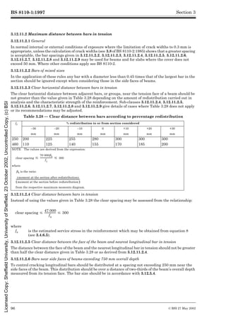 BS 8110-1:1997
96 © BSI 27 May 2002
Section 3
3.12.11.2 Maximum distance between bars in tension
3.12.11.2.1 General
In normal internal or external conditions of exposure where the limitation of crack widths to 0.3 mm is
appropriate, unless the calculation of crack widths (see 3.8 of BS 8110-2:1985) shows that a greater spacing
is acceptable, the bar spacings given in 3.12.11.2.2, 3.12.11.2.3, 3.12.11.2.4, 3.12.11.2.5, 3.12.11.2.6,
3.12.11.2.7, 3.12.11.2.8 and 3.12.11.2.9 may be used for beams and for slabs where the cover does not
exceed 50 mm. Where other conditions apply see BS 8110-2.
3.12.11.2.2 Bars of mixed sizes
In the application of these rules any bar with a diameter less than 0.45 times that of the largest bar in the
section should be ignored except when considering those in the side faces of beams.
3.12.11.2.3 Clear horizontal distance between bars in tension
The clear horizontal distance between adjacent bars, or groups, near the tension face of a beam should be
not greater than the value given in Table 3.28 depending on the amount of redistribution carried out in
analysis and the characteristic strength of the reinforcement. Sub-clauses 3.12.11.2.4, 3.12.11.2.5,
3.12.11.2.6, 3.12.11.2.7, 3.12.11.2.8 and 3.12.11.2.9 give details of cases where Table 3.28 does not apply
or its recommendations may be adjusted.
Table 3.28 — Clear distance between bars according to percentage redistribution
3.12.11.2.4 Clear distance between bars in tension
Instead of using the values given in Table 3.28 the clear spacing may be assessed from the relationship:
3.12.11.2.5 Clear distance between the face of the beam and nearest longitudinal bar in tension
The distance between the face of the beam and the nearest longitudinal bar in tension should not be greater
than half the clear distance given in Table 3.28 or as derived from 3.12.11.2.4.
3.12.11.2.6 Bars near side faces of beams exceeding 750 mm overall depth
To control cracking longitudinal bars should be distributed at a spacing not exceeding 250 mm near the
side faces of the beam. This distribution should be over a distance of two-thirds of the beam’s overall depth
measured from its tension face. The bar size should be in accordance with 3.12.5.4.
fy % redistribution to or from section considered
–30 –20 –10 0 +10 +20 +30
mm mm mm mm mm mm mm
250 200 225 255 280 300 300 300
460 110 125 140 155 170 185 200
NOTE The values are derived from the expression:
clear spacing
where
¶b is the ratio:
from the respective maximum moments diagram.
clear spacing
where
fs is the estimated service stress in the reinforcement which may be obtained from equation 8
(see 3.4.6.5).
#
70 000¶b
fy
------------------- # 300
moment at the section after redistribution
( )
moment at the section before redistribution
( )
----------------------------------------------------------------------------------------------------
-
#
47 000
fs
-----------------
- # 300
Licensed
Copy:
Sheffield
University,
University
of
Sheffield,
23
October
2002,
Uncontrolled
Copy,
(c)
BSI
 