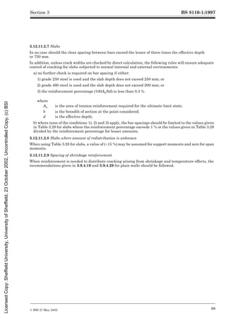 BS 8110-1:1997
© BSI 27 May 2002 99
Section 3
3.12.11.2.7 Slabs
In no case should the clear spacing between bars exceed the lesser of three times the effective depth
or 750 mm.
In addition, unless crack widths are checked by direct calculation, the following rules will ensure adequate
control of cracking for slabs subjected to normal internal and external environments:
a) no further check is required on bar spacing if either:
1) grade 250 steel is used and the slab depth does not exceed 250 mm; or
2) grade 460 steel is used and the slab depth does not exceed 200 mm; or
3) the reinforcement percentage (100As/bd) is less than 0.3 %.
b) where none of the conditions 1), 2) and 3) apply, the bar spacings should be limited to the values given
in Table 3.28 for slabs where the reinforcement percentage exceeds 1 % or the values given in Table 3.28
divided by the reinforcement percentage for lesser amounts.
3.12.11.2.8 Slabs where amount of redistribution is unknown
When using Table 3.28 for slabs, a value of (–15 %) may be assumed for support moments and zero for span
moments.
3.12.11.2.9 Spacing of shrinkage reinforcement
When reinforcement is needed to distribute cracking arising from shrinkage and temperature effects, the
recommendations given in 3.9.4.19 and 3.9.4.20 for plain walls should be followed.
where
As is the area of tension reinforcement required for the ultimate limit state;
b is the breadth of section at the point considered;
d is the effective depth;
Licensed
Copy:
Sheffield
University,
University
of
Sheffield,
23
October
2002,
Uncontrolled
Copy,
(c)
BSI
 