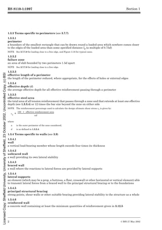 BS 8110-1:1997
2 © BSI 27 May 2002
Section 1
1.3.3 Terms specific to perimeters (see 3.7.7)
1.3.3.1
perimeter
a boundary of the smallest rectangle that can be drawn round a loaded area which nowhere comes closer
to the edges of the loaded area than some specified distance lp (a multiple of 0.75d)
NOTE See 3.7.7.8 for loading close to a free edge, and Figure 3.16 for typical cases.
1.3.3.2
failure zone
an area of slab bounded by two perimeters 1.5d apart
NOTE See 3.7.7.8 for loading close to a free edge.
1.3.3.3
effective length of a perimeter
the length of the perimeter reduced, where appropriate, for the effects of holes or external edges
1.3.3.4
effective depth (d)
the average effective depth for all effective reinforcement passing through a perimeter
1.3.3.5
effective steel area
the total area of all tension reinforcement that passes through a zone and that extends at least one effective
depth (see 1.3.3.4) or 12 times the bar size beyond the zone on either side
NOTE The reinforcement percentage used to calculate the design ultimate shear stress vc is given by:
1.3.4 Terms specific to walls (see 3.9)
1.3.4.1
wall
a vertical load-bearing member whose length exceeds four times its thickness
1.3.4.2
unbraced wall
a wall providing its own lateral stability
1.3.4.3
braced wall
a wall where the reactions to lateral forces are provided by lateral supports
1.3.4.4
lateral supports
an element (which may be a prop, a buttress, a floor, crosswall or other horizontal or vertical element) able
to transmit lateral forces from a braced wall to the principal structural bracing or to the foundations
1.3.4.5
principal structural bracing
strong points, shear walls or other suitable bracing providing lateral stability to the structure as a whole
1.3.4.6
reinforced wall
a concrete wall containing at least the minimum quantities of reinforcement given in 3.12.5
where
u is the outer perimeter of the zone considered;
d is as defined in 1.3.3.4.
vc
100 effective reinforcement area
´
ud
-------------------------------------------------------------------------------
-
=
Licensed
Copy:
Sheffield
University,
University
of
Sheffield,
23
October
2002,
Uncontrolled
Copy,
(c)
BSI
 