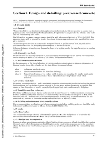 BS 8110-1:1997
© BSI 27 May 2002 101
Section 4. Design and detailing: prestressed concrete4
NOTE In this section the design strengths of materials are expressed in all tables and equations in terms of the characteristic
strength of the material. Unless specifically stated otherwise, all equations and tables include allowances for ¾m.
4.1 Design basis
4.1.1 General
This section follows the limit state philosophy set out in Section 2. As it is not possible to assume that a
particular limit state will always be the critical one, design methods are given for the ultimate limit state
and the serviceability limit states.
For lightweight aggregate concrete, design should be with reference to Section 5 of BS 8110-2:1985. The
prestress losses will, in general, be greater than those for dense aggregate concrete; specialist literature
gives guidance.
This section gives methods of analysis and design which will in general ensure that, for prestressed
concrete construction, the design requirements given in Section 2 are met.
Other methods may be used proved they can be shown to be satisfactory for the type of structure or member
considered.
4.1.2 Alternative methods
In certain cases the assumptions made in this section may be inappropriate and a more suitable method
should be adopted which takes account of the special nature of the structure.
4.1.3 Serviceability classification
In the assessment of the likely behaviour of a prestressed concrete structure or element, the amount of
flexural tensile stress allowed under service load defines its class as follows:
4.1.4 Critical limit state
In general, the design of class 1 and 2 members is controlled by the concrete tension limitations for service
load conditions, but the design ultimate strength in flexure, shear and torsion should be checked. The
design of class 3 members is usually controlled by ultimate limit state conditions or by deflection.
4.1.5 Durability and fire resistance
Durability and fire resistance depend on the amount of concrete cover to reinforcement and prestressing
tendons and the quality of all materials and workmanship. Recommendations are given in 4.12.3 and
Section 6, Section 7 and Section 8. Fire test results or other evidence may be used to ascertain the fire
resistance of a member or reference may be made to Section 4 of BS 8110-2:1985.
4.1.6 Stability, robustness and other considerations
For recommendations on vibration and other considerations including stability, reference should be made
to Section 2 and Section 3, and to 2.6 and Section 3 of BS 8110-2:1985.
4.1.7 Loads
4.1.7.1 Load values
The values of the design ultimate loads are those given in 2.4.3. The design loads to be used for the
serviceability limit states (see 4.3.4 and 4.3.5) are the characteristic values.
4.1.7.2 Design load arrangements
In general, when assessing any particular effect of loading, the arrangement of loads should be that causing
the most severe effect. Consideration should be given to the construction sequence and to the secondary
effects due both to the construction sequence and to the prestress particularly for the serviceability limit
states.
class 1: no flexural tensile stresses;
class 2: flexural tensile stresses but no visible cracking;
class 3: flexural tensile stresses but surface width of cracks not exceeding 0.1 mm for members in
very severe environments (see Table 3.2) and not exceeding 0.2 mm for all other
members.
Licensed
Copy:
Sheffield
University,
University
of
Sheffield,
23
October
2002,
Uncontrolled
Copy,
(c)
BSI
 