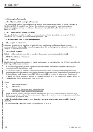 BS 8110-1:1997
102 © BSI 27 May 2002
Section 4
4.1.8 Strength of materials
4.1.8.1 Characteristic strength of concrete
The appropriate grade of concrete should be selected from the preferred grades in clause 6 and 8.5 of
BS 5328-1:1997. Grades C35 and C40 are the minimum recommended for post-tensioning and
pre-tensioning respectively. In both cases the concrete strength at transfer should be not less
than 25 N/mm2.
4.1.8.2 Characteristic strength of steel
The specified characteristic strengths of prestressing tendons are given in the appropriate British
Standards, and those for reinforcement are given in 3.1.7.4.
4.2 Structures and structural frames
4.2.1 Analysis of structures
Complete structures and complete structural frames may be analysed in accordance with the
recommendations of 2.5 and 2.6 but, when appropriate, the methods given in 4.3 may be used for the
analysis of individual members.
4.2.2 Relative stiffness
Relative stiffness should generally be based on the concrete section as described in 2.5.2.
4.2.3 Redistribution of moments
4.2.3.1 General
Redistribution of moments obtained by elastic analysis may be carried out, for the ULS only, provided the
following conditions are satisfied.
a) Equilibrium between internal forces and external loads is maintained under each appropriate
combination of design ultimate load.
b) The reduction made to the maximum design moment within each region of hogging or sagging
moments, derived from an elastic maximum moments diagram covering all appropriate combinations of
design ultimate load, does not exceed 20 % (but see 4.2.3.2 for certain structures over four storeys).
c) Where the design moment is reduced at a section described in b), the neutral axis depth x should be
checked to see that it is not greater than (¶b – 0.5)d,
4.2.3.2 Restriction in structures over four storeys where structural frame provides lateral
stability
The provisions of 4.2.3.1 apply except that the limit of b) is 10 %.
where
d is the effective depth;
¶b is the ratio:
.
NOTE In general, condition c) will limit or prevent redistribution in class 1 and 2 members, unless the prestress is small.
Redistribution involving a reduction of moment in columns will generally be ruled out, unless the design ultimate axial load and
the prestress in the column are small.
moment at the section after redistribution
( )
maximum elastic moment at the section
( )
-------------------------------------------------------------------------------------------------------------------------
Licensed
Copy:
Sheffield
University,
University
of
Sheffield,
23
October
2002,
Uncontrolled
Copy,
(c)
BSI
 