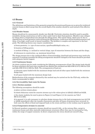 BS 8110-1:1997
© BSI 27 May 2002 103
Section 4
4.3 Beams
4.3.1 General
The definitions and limitations of the geometric properties for prestressed beams are as given for reinforced
concrete beams in 3.4.1 except that the overall depth of the member should be used instead of the effective
depth.
4.3.2 Slender beams
Beams should not be unnecessarily slender (see 3.4.1.6). Particular attention should be paid to possible
instability during construction as well as when under load in their final positions. Members may collapse
by tilting about a longitudinal axis through the lifting points. This initial tilting, which may be due to
imperfections in beam geometry and in locating the lifting points, could cause lateral bending moments and
these, if too high, could result in lateral instability. The problem is complex and experience is the best
guide. The following factors may require consideration:
a) beam geometry, i.e. type of cross-section, span/breadth/depth ratios, etc.;
b) location of lifting points;
c) method of lifting, i.e. inclined or vertical slings, type of connection between the beam and the slings;
d) tolerances in construction, e.g. maximum lateral bow.
The design stresses due to the combined effects of lateral bending, dead load and prestress may need to be
assessed; if cracking is possible the lifting arrangements should be changed or the beam should be provided
with adequate lateral support.
4.3.3 Continuous beams
An elastic analysis may be made considering the following arrangements of load. The design loads should
be those relating to the limit state considered (see 2.4.3 of this standard and 2.2 of BS 8110-2:1985 for ULS
and 3.3 of BS 8110-2:1985 for SLS). The arrangements of load are:
a) alternate spans loaded with the maximum design load and all other spans loaded with the minimum
design load;
b) all spans loaded with the maximum design load.
Redistribution of the moments obtained by this method may be carried out for the ULS only, within the
limits recommended in 4.2.3.
4.3.4 Serviceability limit state for beams
4.3.4.1 Section analysis
The following assumptions should be made:
a) plane sections remain plane;
b) elastic behaviour exists for concrete stresses up to the values given in 4.3.4.2, 4.3.4.3 and 4.3.5;
c) the elastic modulus for steel is given in Figure 2.2 and Figure 2.3; for concrete see 7.2 of
BS 8110-2:1985;
d) in general, it is only necessary to calculate design stresses due to the load arrangements (see 4.1.7.2
or 4.3.3) immediately after the transfer of prestress and after all losses of prestress have occurred; in
both cases the effects of dead and imposed loads on the strain and force in the tendons may be ignored.
4.3.4.2 Compressive stresses in concrete
In flexural members compressive stresses should not exceed 0.33fcu at the extreme fibre, except in
continuous beams and other statically indeterminate structures where they may be increased to 0.4fcu
within the range of support moments. In direct compression the stress should not exceed 0.25fcu.
Licensed
Copy:
Sheffield
University,
University
of
Sheffield,
23
October
2002,
Uncontrolled
Copy,
(c)
BSI
 