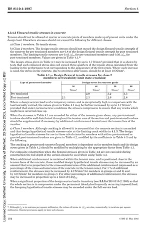 BS 8110-1:1997
104 © BSI 27 May 2002
Section 4
4.3.4.3 Flexural tensile stresses in concrete
Tension should not be allowed at mortar or concrete joints of members made up of precast units under the
design load. Elsewhere stresses should not exceed the following for different classes.
a) Class 1 members. No tensile stress.
b) Class 2 members. The design tensile stresses should not exceed the design flexural tensile strength of
the concrete for pre-tensioned members nor 0.8 of the design flexural tensile strength for post-tensioned
members. The limiting tensile stresses are 0.45Æfcu for pre-tensioned members and 0.36Æfcu for
post-tensioned members. Values are given in Table 4.1.8)
The design stress given in Table 4.1 may be increased by up to 1.7 N/mm2 provided that it is shown by
tests that such enhanced stress does not exceed three-quarters of the tensile stress calculated from the
loading in the performance test corresponding to the appearance of the first crack. Where such increase
is used, the stress in the concrete, due to prestress after losses, should be at least 10 N/mm2.
Table 4.1 — Design flexural tensile stresses for class 2
members: serviceability limit state: cracking
Where a design service load is of a temporary nature and is exceptionally high in comparison with the
load normally carried, the values given in Table 4.1 may be further increased by up to 1.7 N/mm2,
provided that under normal service conditions the stress is compressive to ensure that any cracks which
might have occurred close up.
When the stresses in Table 4.1 are exceeded for either of the reasons given above, any pre-tensioned
tendons should be well distributed throughout the tension zone of the section and post-tensioned tendons
should be supplemented if necessary by additional reinforcement located near the tension face of the
member.
c) Class 3 members. Although cracking is allowed it is assumed that the concrete section is uncracked
and that design hypothetical tensile stresses exist at the limiting crack widths in 4.1.3. The design
hypothetical tensile stresses for use in these calculations for members with either pre-tensioned or
grouted post-tensioned tendons are given in Table 4.2, modified by the coefficients in Table 4.3 and by
the following.
The cracking in prestressed concrete flexural members is dependent on the member depth and the design
stress given in Table 4.2 should be modified by multiplying by the appropriate factor from Table 4.3.
For composite construction when the flexural stresses given in Table 4.2 are not exceeded during
construction the full depth of the section should be used when using Table 4.3.
When additional reinforcement is contained within the tension zone, and is positioned close to the
tension faces of the concrete, these modified design hypothetical tensile stresses may be increased by an
amount that is in proportion to the cross-sectional area of the additional reinforcement (expressed as a
percentage of the cross-sectional area of the concrete in the tension zone). For 1 % of additional
reinforcement, the stresses may be increased by 4.0 N/mm2 for members in groups a) and b) and
by 3.0 N/mm2 for members in group c). For other percentages of additional reinforcement, the stresses
may be increased in proportion up to a limit of 0.25fcu.
When a significant proportion of the design service load is transitory (see 3.3.3 of BS 8110-2:1985) so that
the whole section is in compression under the permanent (dead plus frequently occurring imposed) load,
the foregoing hypothetical tensile stresses may be exceeded under the full service load.
8) Although fcu is in newtons per square millimetre, the values of terms in Æfcu are also, numerically, in newtons per square
millimetre. Similar provisions apply in later sub-clauses.
Type of prestressed member Design stress for concrete grade
30 40 50 60
N/mm2 N/mm2 N/mm2 N/mm2
Pre-tensioned — 2.9 3.2 3.5
Post-tensioned 2.1 2.3 2.6 2.8
Licensed
Copy:
Sheffield
University,
University
of
Sheffield,
23
October
2002,
Uncontrolled
Copy,
(c)
BSI
 