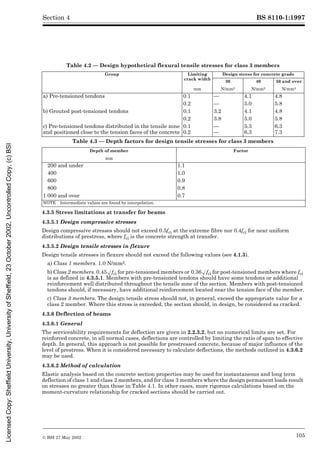 BS 8110-1:1997
© BSI 27 May 2002 105
Section 4
Table 4.2 — Design hypothetical flexural tensile stresses for class 3 members
Table 4.3 — Depth factors for design tensile stresses for class 3 members
4.3.5 Stress limitations at transfer for beams
4.3.5.1 Design compressive stresses
Design compressive stresses should not exceed 0.5fci at the extreme fibre nor 0.4fci for near uniform
distributions of prestress, where fci is the concrete strength at transfer.
4.3.5.2 Design tensile stresses in flexure
Design tensile stresses in flexure should not exceed the following values (see 4.1.3).
a) Class 1 members. 1.0 N/mm2.
b) Class 2 members. 0.45Æfci for pre-tensioned members or 0.36Æfci for post-tensioned members where fci
is as defined in 4.3.5.1. Members with pre-tensioned tendons should have some tendons or additional
reinforcement well distributed throughout the tensile zone of the section. Members with post-tensioned
tendons should, if necessary, have additional reinforcement located near the tension face of the member.
c) Class 3 members. The design tensile stress should not, in general, exceed the appropriate value for a
class 2 member. Where this stress is exceeded, the section should, in design, be considered as cracked.
4.3.6 Deflection of beams
4.3.6.1 General
The serviceability requirements for deflection are given in 2.2.3.2, but no numerical limits are set. For
reinforced concrete, in all normal cases, deflections are controlled by limiting the ratio of span to effective
depth. In general, this approach is not possible for prestressed concrete, because of major influence of the
level of prestress. When it is considered necessary to calculate deflections, the methods outlined in 4.3.6.2
may be used.
4.3.6.2 Method of calculation
Elastic analysis based on the concrete section properties may be used for instantaneous and long term
deflection of class 1 and class 2 members, and for class 3 members where the design permanent loads result
on stresses no greater than those in Table 4.1. In other cases, more rigorous calculations based on the
moment-curvature relationship for cracked sections should be carried out.
Group Limiting
crack width
Design stress for concrete grade
30 40 50 and over
mm N/mm2 N/mm2 N/mm2
a) Pre-tensioned tendons 0.1 — 4.1 4.8
0.2 — 5.0 5.8
b) Grouted post-tensioned tendons 0.1 3.2 4.1 4.8
0.2 3.8 5.0 5.8
c) Pre-tensioned tendons distributed in the tensile zone
and positioned close to the tension faces of the concrete
0.1
0.2
—
—
5.3
6.3
6.3
7.3
Depth of member Factor
mm
200 and under 1.1
400 1.0
600 0.9
800 0.8
1 000 and over 0.7
NOTE Intermediate values are found by interpolation.
Licensed
Copy:
Sheffield
University,
University
of
Sheffield,
23
October
2002,
Uncontrolled
Copy,
(c)
BSI
 