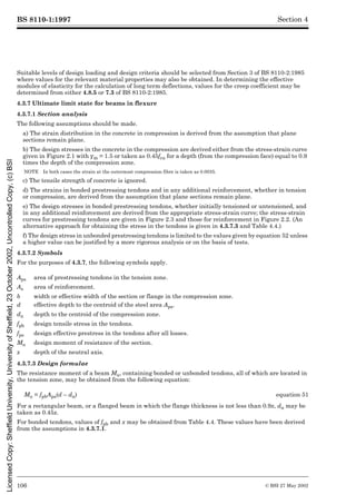 BS 8110-1:1997
106 © BSI 27 May 2002
Section 4
Suitable levels of design loading and design criteria should be selected from Section 3 of BS 8110-2:1985
where values for the relevant material properties may also be obtained. In determining the effective
modules of elasticity for the calculation of long term deflections, values for the creep coefficient may be
determined from either 4.8.5 or 7.3 of BS 8110-2:1985.
4.3.7 Ultimate limit state for beams in flexure
4.3.7.1 Section analysis
The following assumptions should be made.
a) The strain distribution in the concrete in compression is derived from the assumption that plane
sections remain plane.
b) The design stresses in the concrete in the compression are derived either from the stress-strain curve
given in Figure 2.1 with ¾m = 1.5 or taken as 0.45fcu for a depth (from the compression face) equal to 0.9
times the depth of the compression zone.
NOTE In both cases the strain at the outermost compression fibre is taken as 0.0035.
c) The tensile strength of concrete is ignored.
d) The strains in bonded prestressing tendons and in any additional reinforcement, whether in tension
or compression, are derived from the assumption that plane sections remain plane.
e) The design stresses in bonded prestressing tendons, whether initially tensioned or untensioned, and
in any additional reinforcement are derived from the appropriate stress-strain curve; the stress-strain
curves for prestressing tendons are given in Figure 2.3 and those for reinforcement in Figure 2.2. (An
alternative approach for obtaining the stress in the tendons is given in 4.3.7.3 and Table 4.4.)
f) The design stress in unbonded prestressing tendons is limited to the values given by equation 52 unless
a higher value can be justified by a more rigorous analysis or on the basis of tests.
4.3.7.2 Symbols
For the purposes of 4.3.7, the following symbols apply.
4.3.7.3 Design formulae
The resistance moment of a beam Mu, containing bonded or unbonded tendons, all of which are located in
the tension zone, may be obtained from the following equation:
For a rectangular beam, or a flanged beam in which the flange thickness is not less than 0.9x, dn may be
taken as 0.45x.
For bonded tendons, values of fpb and x may be obtained from Table 4.4. These values have been derived
from the assumptions in 4.3.7.1.
Aps area of prestressing tendons in the tension zone.
As area of reinforcement.
b width or effective width of the section or flange in the compression zone.
d effective depth to the centroid of the steel area Aps.
dn depth to the centroid of the compression zone.
fpb design tensile stress in the tendons.
fpe design effective prestress in the tendons after all losses.
Mu design moment of resistance of the section.
x depth of the neutral axis.
Mu = fpbAps(d – dn) equation 51
Licensed
Copy:
Sheffield
University,
University
of
Sheffield,
23
October
2002,
Uncontrolled
Copy,
(c)
BSI
 