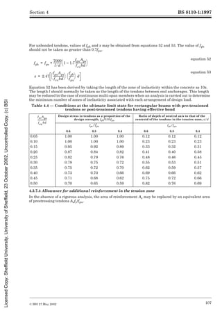 BS 8110-1:1997
© BSI 27 May 2002 107
Section 4
For unbonded tendons, values of fpb and x may be obtained from equations 52 and 53. The value of fpb
should not be taken as greater than 0.7fpu.
Equation 52 has been derived by taking the length of the zone of inelasticity within the concrete as 10x.
The length l should normally be taken as the length of the tendons between end anchorages. This length
may be reduced in the case of continuous multi-span members when an analysis is carried out to determine
the minimum number of zones of inelasticity associated with each arrangement of design load.
Table 4.4 — Conditions at the ultimate limit state for rectangular beams with pre-tensioned
tendons or post-tensioned tendons having effective bond
4.3.7.4 Allowance for additional reinforcement in the tension zone
In the absence of a rigorous analysis, the area of reinforcement As may be replaced by an equivalent area
of prestressing tendons Asfy/fpu.
equation 52
equation 53
Design stress in tendons as a proportion of the
design strength, fpb/0.95fpu
Ratio of depth of neutral axis to that of the
centroid of the tendons in the tension zone, x/d
fpe/fpu fpe/fpu
0.6 0.5 0.4 0.6 0.5 0.4
0.05 1.00 1.00 1.00 0.12 0.12 0.12
0.10 1.00 1.00 1.00 0.23 0.23 0.23
0.15 0.95 0.92 0.89 0.33 0.32 0.31
0.20 0.87 0.84 0.82 0.41 0.40 0.38
0.25 0.82 0.79 0.76 0.48 0.46 0.45
0.30 0.78 0.75 0.72 0.55 0.53 0.51
0.35 0.75 0.72 0.70 0.62 0.59 0.57
0.40 0.73 0.70 0.66 0.69 0.66 0.62
0.45 0.71 0.68 0.62 0.75 0.72 0.66
0.50 0.70 0.65 0.59 0.82 0.76 0.69
fpb fpe
7000
l d
¤
------------
- 1 1.7
–
fpuAps
fcubd
----------------
-
è ø
æ ö
+
=
x 2.47
fpuAps
fcubd
----------------
-
è ø
æ ö
fpb
fpu
-------
è ø
æ ö d
=
fpuA
ps
fcubd
--------------
-
Licensed
Copy:
Sheffield
University,
University
of
Sheffield,
23
October
2002,
Uncontrolled
Copy,
(c)
BSI
 